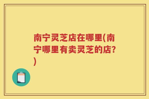 南宁灵芝店在哪里(南宁哪里有卖灵芝的店？)