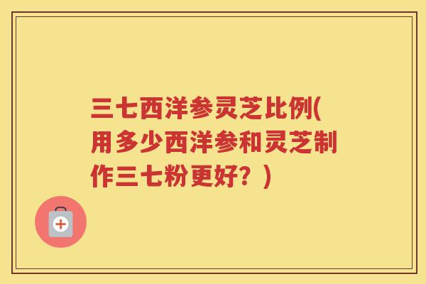 三七西洋参灵芝比例(用多少西洋参和灵芝制作三七粉更好？)