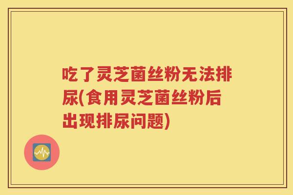 吃了灵芝菌丝粉无法排尿(食用灵芝菌丝粉后出现排尿问题)