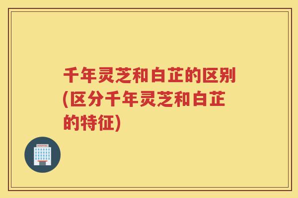 千年灵芝和白芷的区别(区分千年灵芝和白芷的特征) 千年灵芝和白芷的区别(区分千年灵芝和白芷的特征)