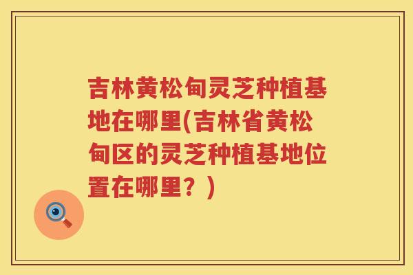 吉林黄松甸灵芝种植基地在哪里(吉林省黄松甸区的灵芝种植基地位置在哪里？)