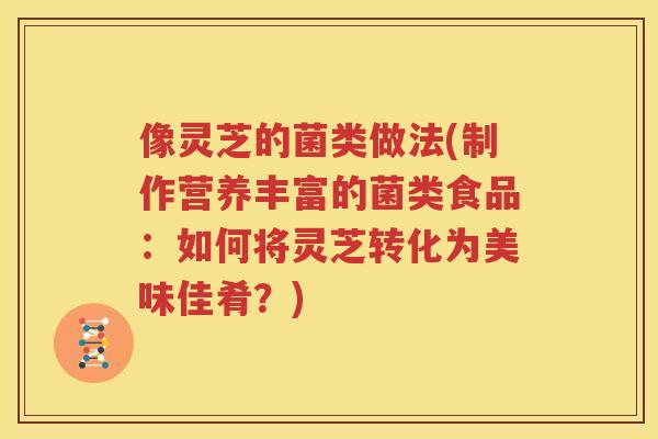 像灵芝的菌类做法(制作营养丰富的菌类食品:如何将灵芝转化为美味佳肴?) 像灵芝的菌类做法(制作营养丰富的菌类食品:如何将灵芝转化为美味佳肴?)