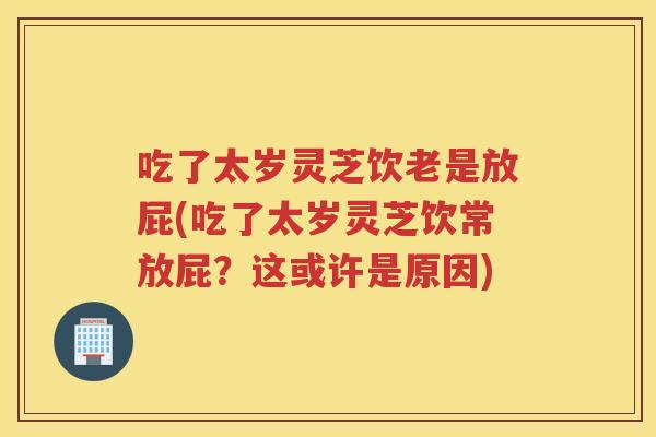吃了太岁灵芝饮老是放屁(吃了太岁灵芝饮常放屁？这或许是原因)