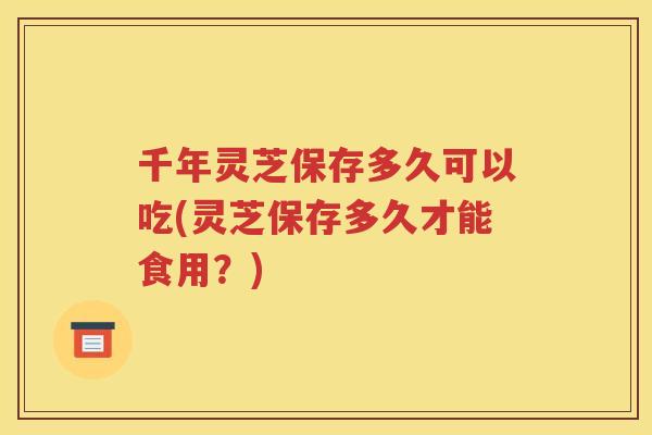 千年灵芝保存多久可以吃(灵芝保存多久才能食用?) 千年灵芝保存多久可以吃(灵芝保存多久才能食用?)