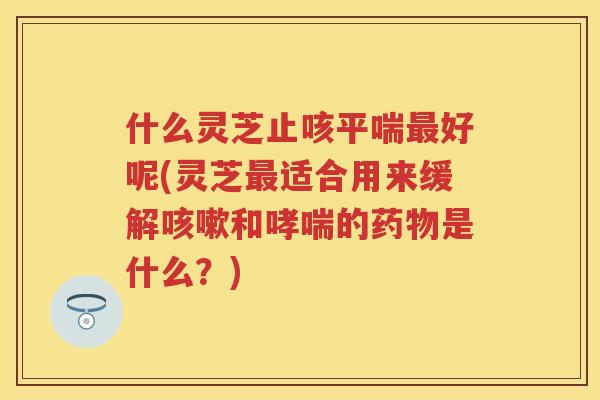 什么灵芝止咳好呢(灵芝适合用来缓解和的是什么?) 什么灵芝止咳好呢(灵芝适合用来缓解和的是什么?)