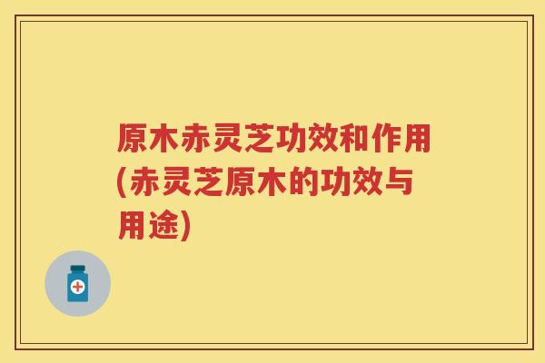 原木赤灵芝功效和作用(赤灵芝原木的功效与用途)