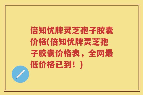 倍知优牌灵芝孢子胶囊价格(倍知优牌灵芝孢子胶囊价格表，全网低价格已到！)