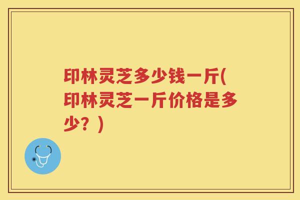 印林灵芝多少钱一斤(印林灵芝一斤价格是多少?) 印林灵芝多少钱一斤(印林灵芝一斤价格是多少?)