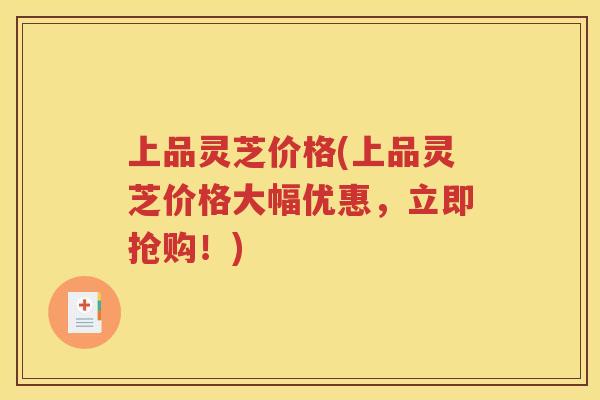 上品灵芝价格(上品灵芝价格大幅优惠，立即抢购！)