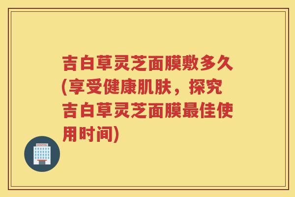 吉白草灵芝面膜敷多久(享受健康，探究吉白草灵芝面膜佳使用时间)