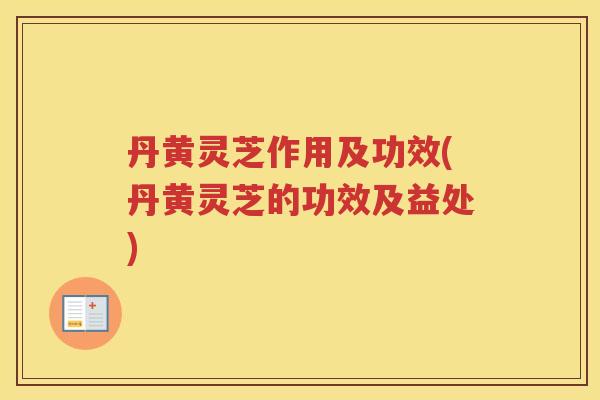 丹黄灵芝作用及功效(丹黄灵芝的功效及益处)