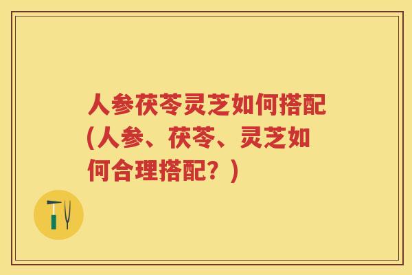 人参茯苓灵芝如何搭配(人参、茯苓、灵芝如何合理搭配？)