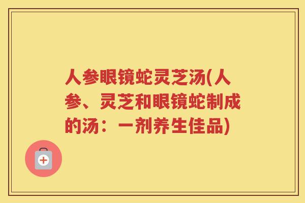 人参眼镜蛇灵芝汤(人参、灵芝和眼镜蛇制成的汤:一剂养生佳品) 人参眼镜蛇灵芝汤(人参、灵芝和眼镜蛇制成的汤:一剂养生佳品)