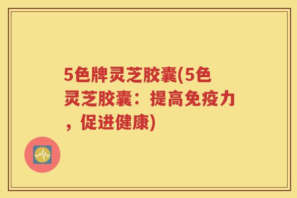 5色牌灵芝胶囊(5色灵芝胶囊:提高免疫力,促进健康) 5色牌灵芝胶囊(5色灵芝胶囊:提高免疫力,促进健康)