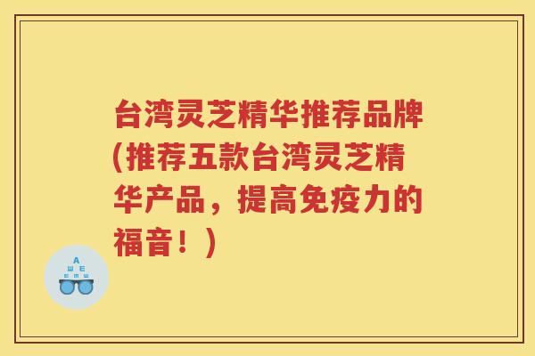 台湾灵芝精华推荐品牌(推荐五款台湾灵芝精华产品，提高免疫力的福音！)