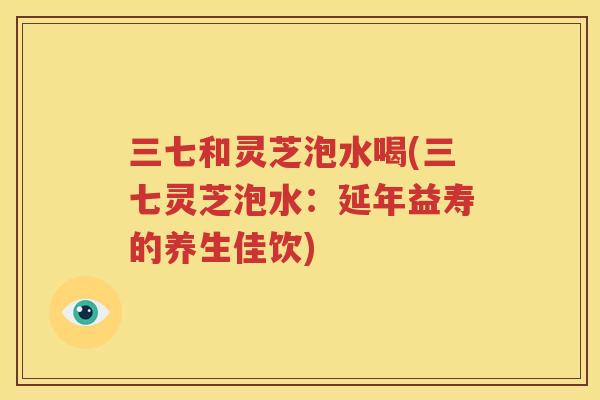 三七和灵芝泡水喝(三七灵芝泡水：延年益寿的养生佳饮)