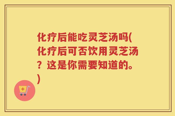 后能吃灵芝汤吗(后可否饮用灵芝汤？这是你需要知道的。)