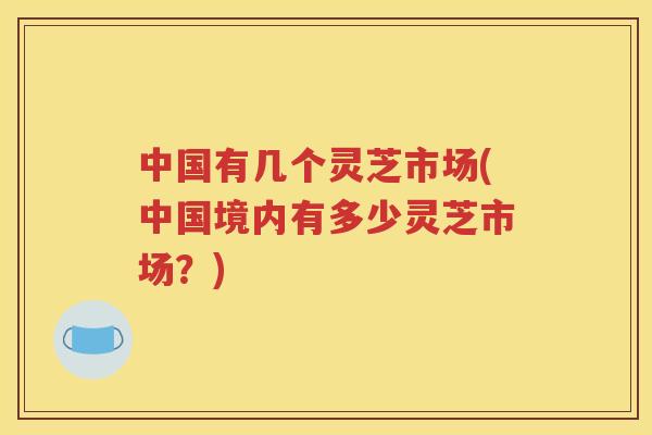 中国有几个灵芝市场(中国境内有多少灵芝市场?) 中国有几个灵芝市场(中国境内有多少灵芝市场?)