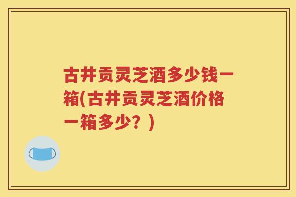 古井贡灵芝酒多少钱一箱(古井贡灵芝酒价格一箱多少？)