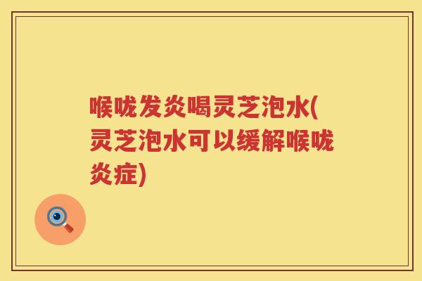 喉咙发炎喝灵芝泡水(灵芝泡水可以缓解喉咙)