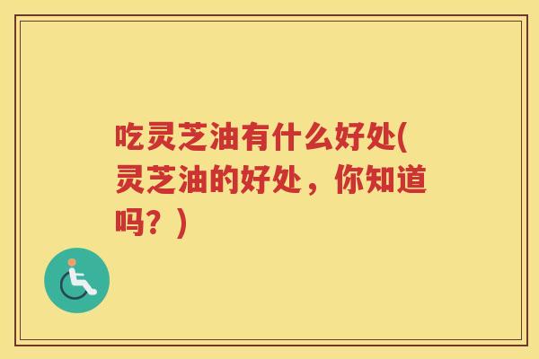 吃灵芝油有什么好处(灵芝油的好处，你知道吗？)