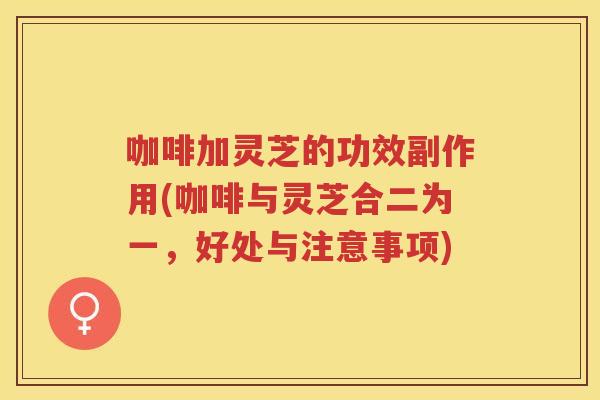 咖啡加灵芝的功效副作用(咖啡与灵芝合二为一，好处与注意事项)