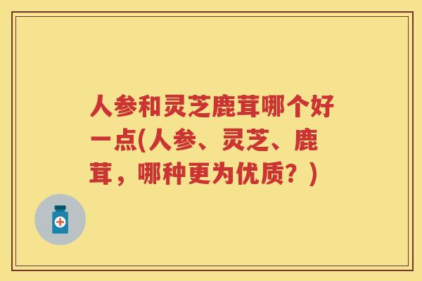 人参和灵芝鹿茸哪个好一点(人参、灵芝、鹿茸,哪种更为优质?) 人参和灵芝鹿茸哪个好一点(人参、灵芝、鹿茸,哪种更为优质?)