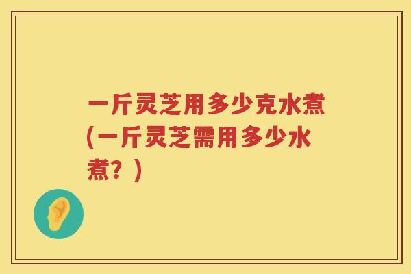 一斤灵芝用多少克水煮(一斤灵芝需用多少水煮？)