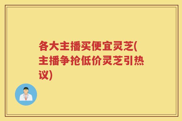 各大主播买便宜灵芝(主播争抢低价灵芝引热议) 各大主播买便宜灵芝(主播争抢低价灵芝引热议)