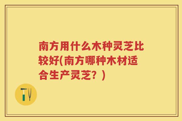 南方用什么木种灵芝比较好(南方哪种木材适合生产灵芝？)