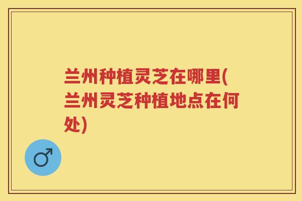 兰州种植灵芝在哪里(兰州灵芝种植地点在何处)