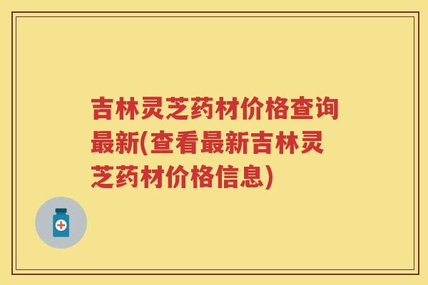吉林灵芝药材价格查询新(查看新吉林灵芝药材价格信息)