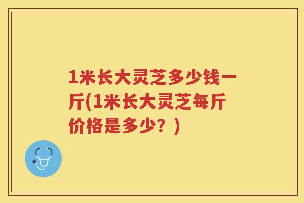 1米长大灵芝多少钱一斤(1米长大灵芝每斤价格是多少？)