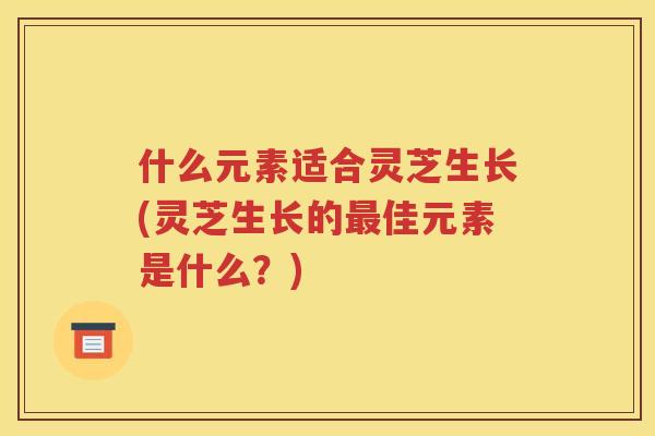 什么元素适合灵芝生长(灵芝生长的佳元素是什么？)