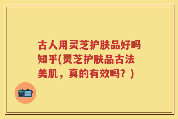 古人用灵芝护肤品好吗知乎(灵芝护肤品古法美肌，真的有效吗？)