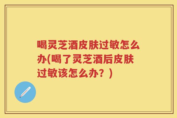 喝灵芝酒怎么办(喝了灵芝酒后该怎么办？)