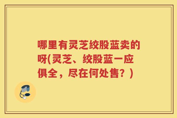 哪里有灵芝绞股蓝卖的呀(灵芝、绞股蓝一应俱全，尽在何处售？)
