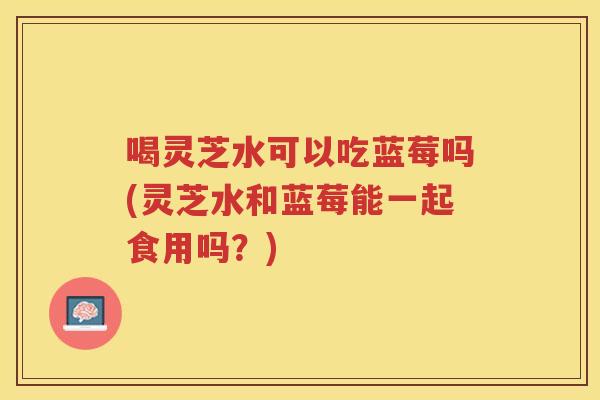 喝灵芝水可以吃蓝莓吗(灵芝水和蓝莓能一起食用吗？)