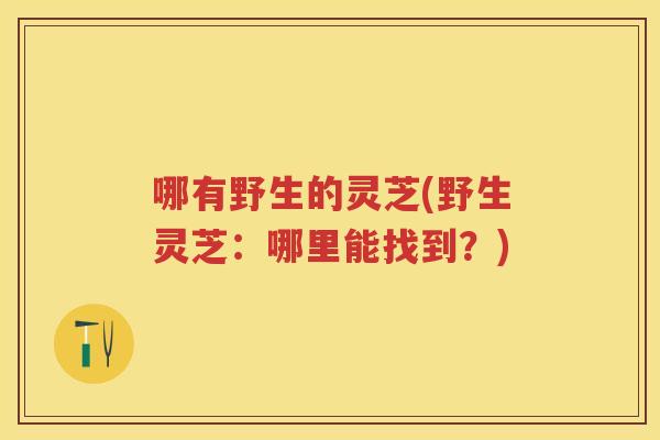 哪有野生的灵芝(野生灵芝:哪里能找到?) 哪有野生的灵芝(野生灵芝:哪里能找到?)