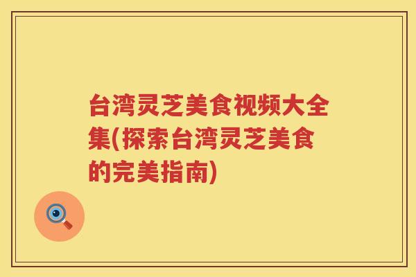 台湾灵芝美食视频大全集(探索台湾灵芝美食的完美指南)