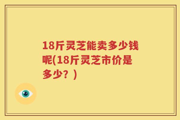18斤灵芝能卖多少钱呢(18斤灵芝市价是多少?) 18斤灵芝能卖多少钱呢(18斤灵芝市价是多少?)