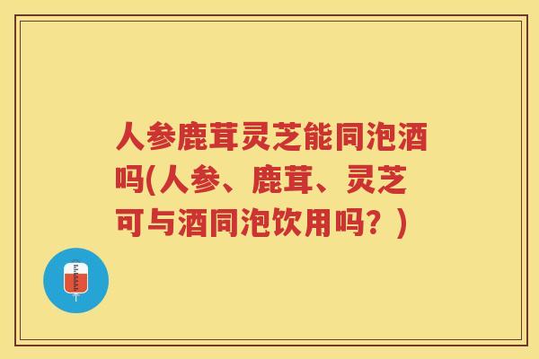 人参鹿茸灵芝能同泡酒吗(人参、鹿茸、灵芝可与酒同泡饮用吗?) 人参鹿茸灵芝能同泡酒吗(人参、鹿茸、灵芝可与酒同泡饮用吗?)