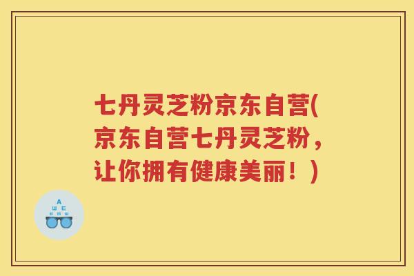 七丹灵芝粉京东自营(京东自营七丹灵芝粉,让你拥有健康美丽!) 七丹灵芝粉京东自营(京东自营七丹灵芝粉,让你拥有健康美丽!)