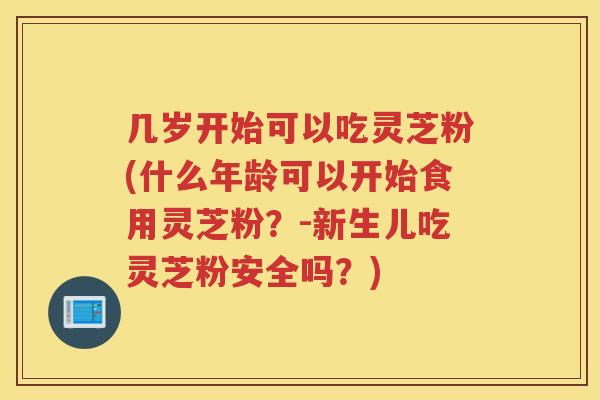 几岁开始可以吃灵芝粉(什么年龄可以开始食用灵芝粉?-新生儿吃灵芝粉安全吗?) 几岁开始可以吃灵芝粉(什么年龄可以开始食用灵芝粉?-新生儿吃灵芝粉安全吗?)