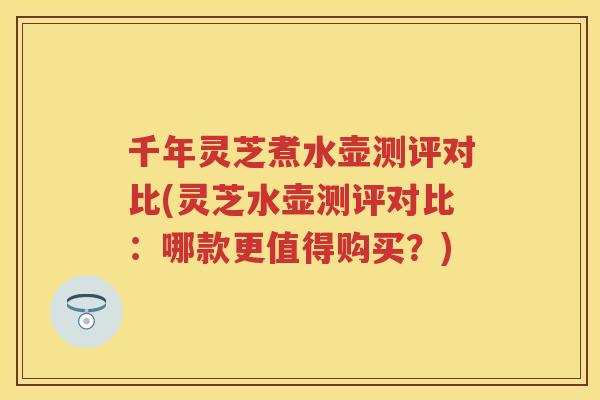 千年灵芝煮水壶测评对比(灵芝水壶测评对比：哪款更值得购买？)