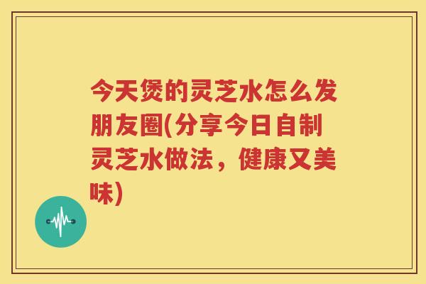 今天煲的灵芝水怎么发朋友圈(分享今日自制灵芝水做法,健康又美味) 今天煲的灵芝水怎么发朋友圈(分享今日自制灵芝水做法,健康又美味)