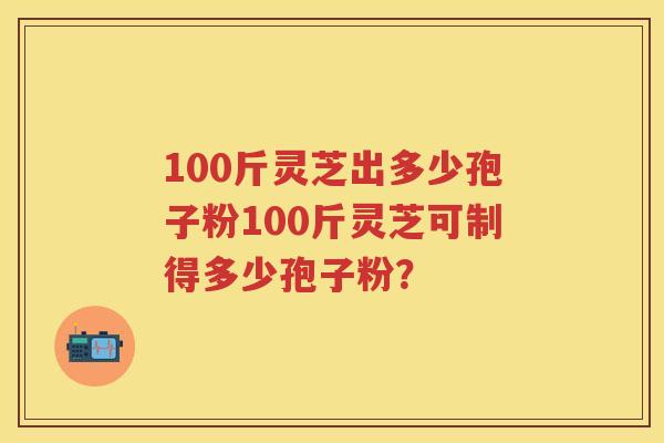 100斤灵芝出多少孢子粉100斤灵芝可制得多少孢子粉？