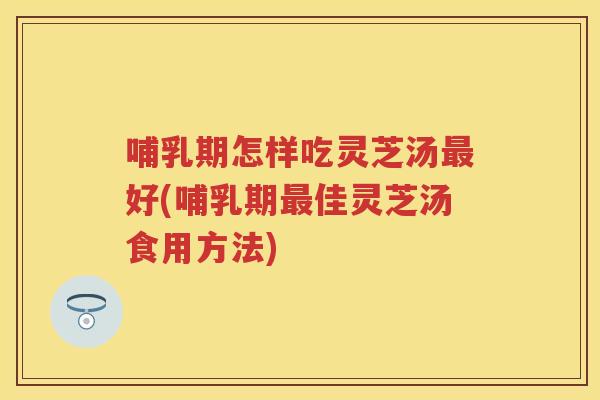 哺乳期怎样吃灵芝汤好(哺乳期佳灵芝汤食用方法)
