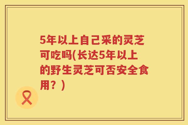 5年以上自己采的灵芝可吃吗(长达5年以上的野生灵芝可否安全食用？)