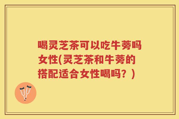 喝灵芝茶可以吃牛蒡吗女性(灵芝茶和牛蒡的搭配适合女性喝吗？)